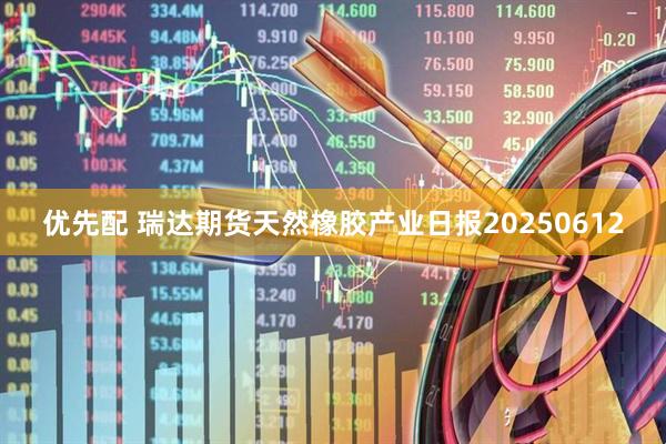 优先配 瑞达期货天然橡胶产业日报20250612