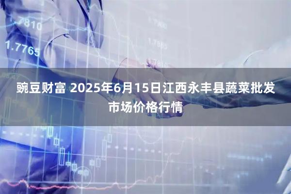 豌豆财富 2025年6月15日江西永丰县蔬菜批发市场价格行情
