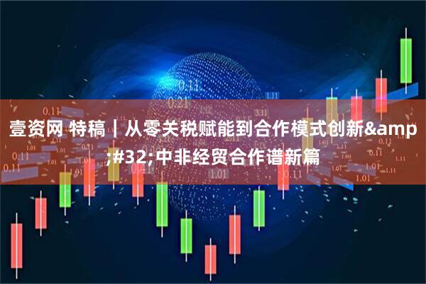 壹资网 特稿｜从零关税赋能到合作模式创新&#32;中非经贸合作谱新篇