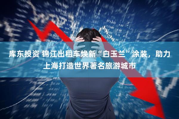 库东投资 锦江出租车焕新“白玉兰”涂装，助力上海打造世界著名旅游城市