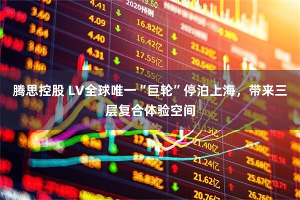 腾思控股 LV全球唯一“巨轮”停泊上海，带来三层复合体验空间