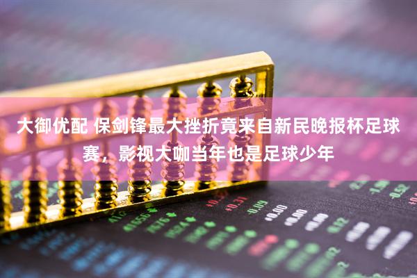 大御优配 保剑锋最大挫折竟来自新民晚报杯足球赛，影视大咖当年也是足球少年