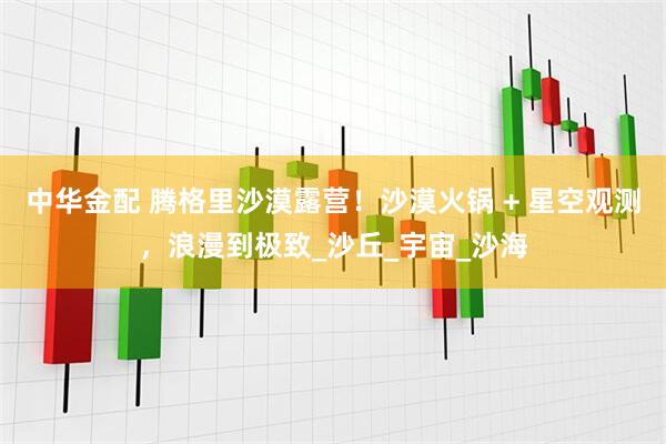 中华金配 腾格里沙漠露营！沙漠火锅 + 星空观测，浪漫到极致_沙丘_宇宙_沙海