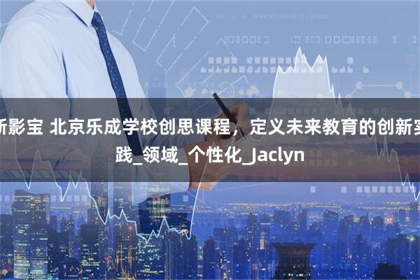 新影宝 北京乐成学校创思课程，定义未来教育的创新实践_领域_个性化_Jaclyn