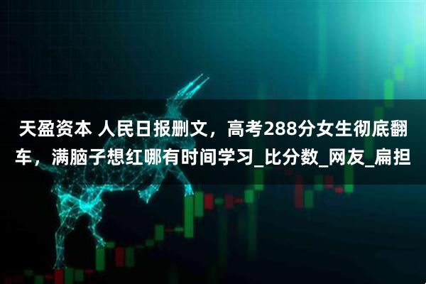 天盈资本 人民日报删文，高考288分女生彻底翻车，满脑子想红哪有时间学习_比分数_网友_扁担
