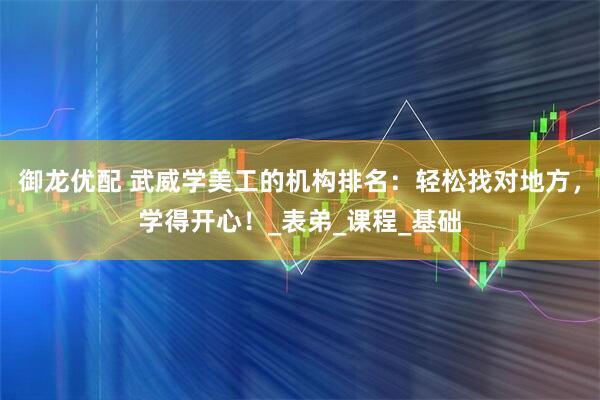 御龙优配 武威学美工的机构排名：轻松找对地方，学得开心！_表弟_课程_基础