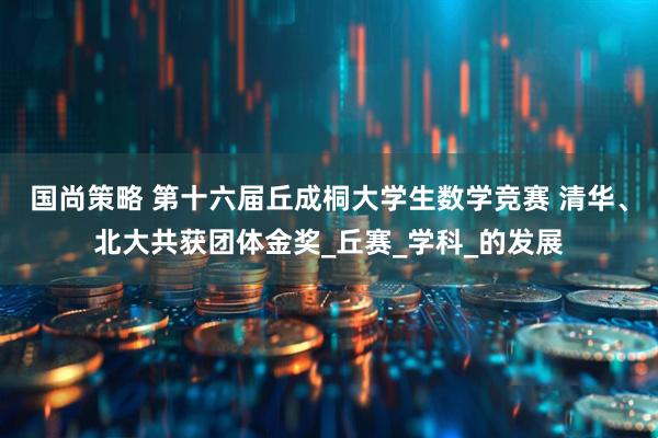 国尚策略 第十六届丘成桐大学生数学竞赛 清华、北大共获团体金奖_丘赛_学科_的发展