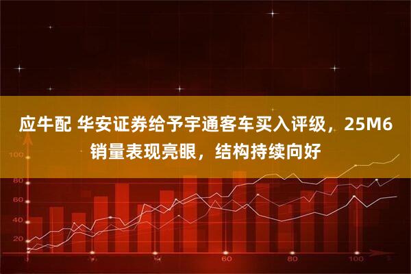 应牛配 华安证券给予宇通客车买入评级，25M6销量表现亮眼，结构持续向好