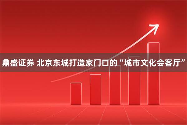 鼎盛证券 北京东城打造家门口的“城市文化会客厅”