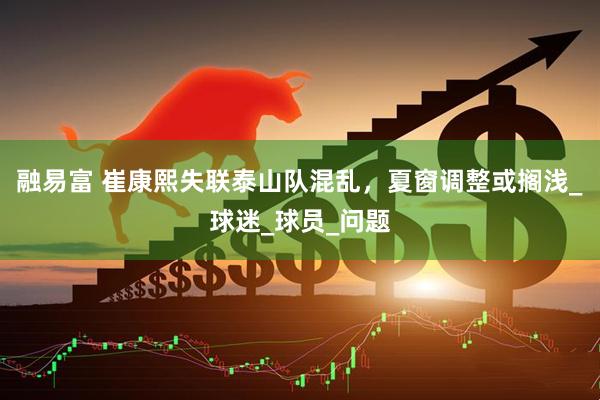 融易富 崔康熙失联泰山队混乱，夏窗调整或搁浅_球迷_球员_问题