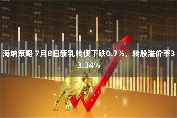 海纳策略 7月8日新乳转债下跌0.7%，转股溢价率33.34%