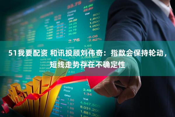 51我要配资 和讯投顾刘伟奇：指数会保持轮动，短线走势存在不确定性
