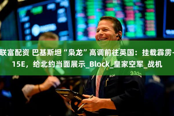 联富配资 巴基斯坦“枭龙”高调前往英国：挂载霹雳-15E，给北约当面展示_Block_皇家空军_战机