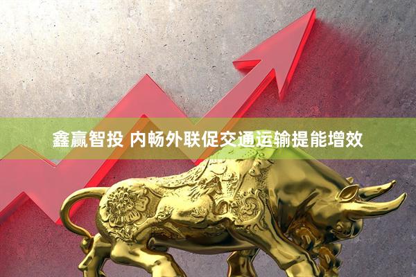 鑫赢智投 内畅外联促交通运输提能增效