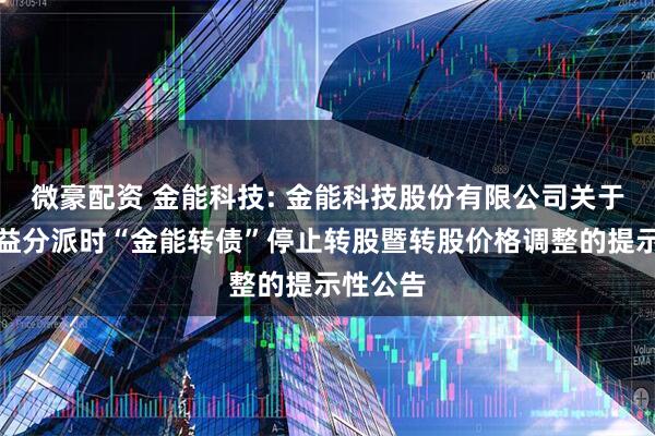 微豪配资 金能科技: 金能科技股份有限公司关于实施权益分派时“金能转债”停止转股暨转股价格调整的提示性公告