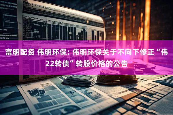 富明配资 伟明环保: 伟明环保关于不向下修正“伟22转债”转股价格的公告