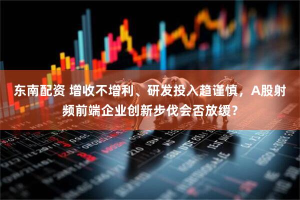 东南配资 增收不增利、研发投入趋谨慎，A股射频前端企业创新步伐会否放缓？