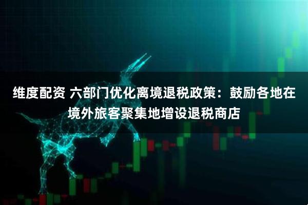 维度配资 六部门优化离境退税政策：鼓励各地在境外旅客聚集地增设退税商店