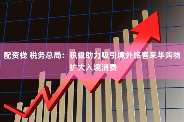 配资栈 税务总局：积极助力吸引境外旅客来华购物 扩大入境消费