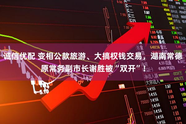 诚信优配 变相公款旅游、大搞权钱交易，湖南常德原常务副市长谢胜被“双开”！