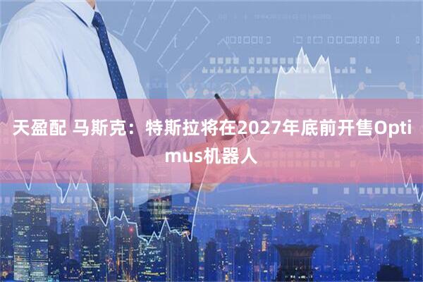 天盈配 马斯克：特斯拉将在2027年底前开售Optimus机器人