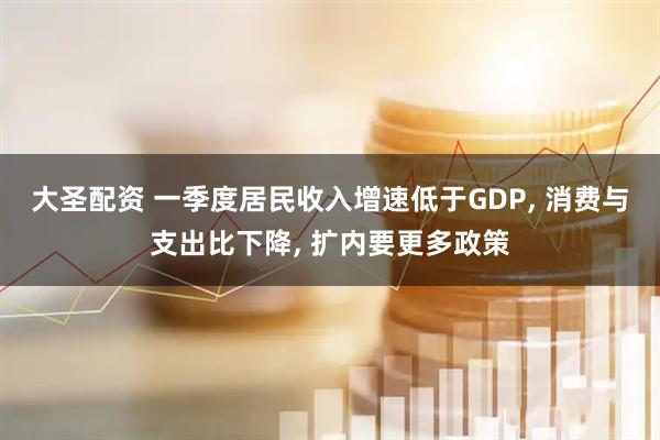 大圣配资 一季度居民收入增速低于GDP, 消费与支出比下降, 扩内要更多政策