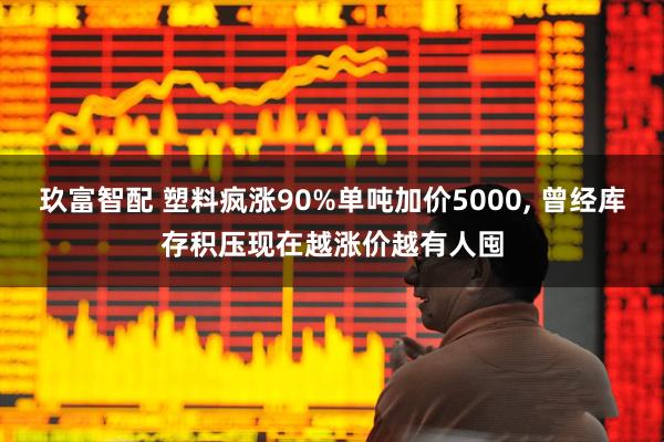 玖富智配 塑料疯涨90%单吨加价5000, 曾经库存积压现在越涨价越有人囤